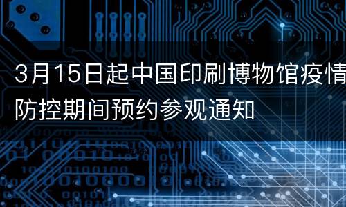 3月15日起中国印刷博物馆疫情防控期间预约参观通知