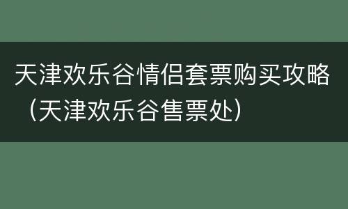 天津欢乐谷情侣套票购买攻略（天津欢乐谷售票处）