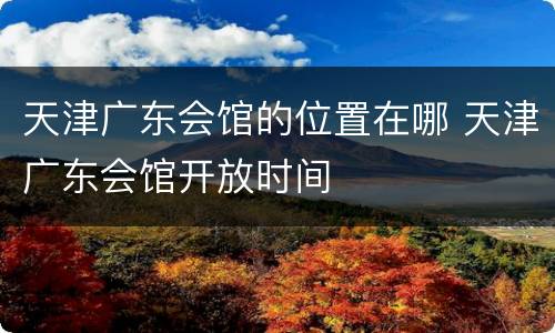 天津广东会馆的位置在哪 天津广东会馆开放时间
