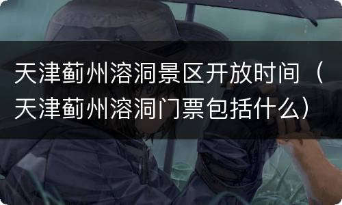 天津蓟州溶洞景区开放时间（天津蓟州溶洞门票包括什么）