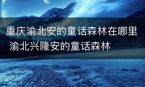 重庆渝北安的童话森林在哪里 渝北兴隆安的童话森林