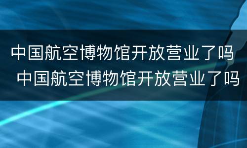 中国航空博物馆开放营业了吗 中国航空博物馆开放营业了吗今年