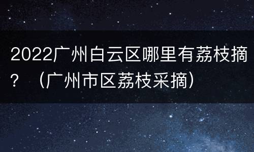 2022广州白云区哪里有荔枝摘？（广州市区荔枝采摘）