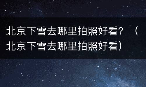 北京下雪去哪里拍照好看？（北京下雪去哪里拍照好看）