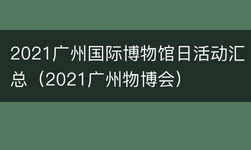 2021广州国际博物馆日活动汇总（2021广州物博会）