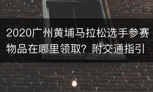 2020广州黄埔马拉松选手参赛物品在哪里领取？附交通指引