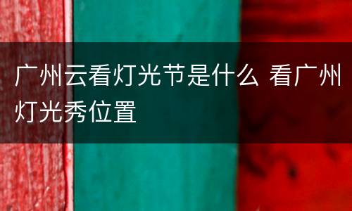 广州云看灯光节是什么 看广州灯光秀位置