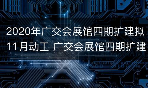 2020年广交会展馆四期扩建拟11月动工 广交会展馆四期扩建工程