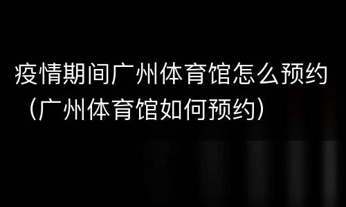 疫情期间广州体育馆怎么预约（广州体育馆如何预约）