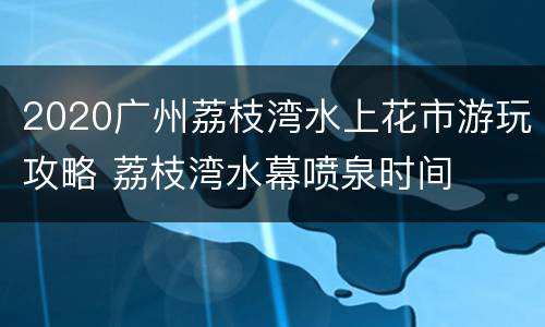 2020广州荔枝湾水上花市游玩攻略 荔枝湾水幕喷泉时间