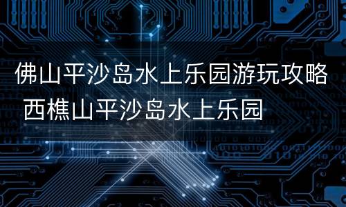 佛山平沙岛水上乐园游玩攻略 西樵山平沙岛水上乐园