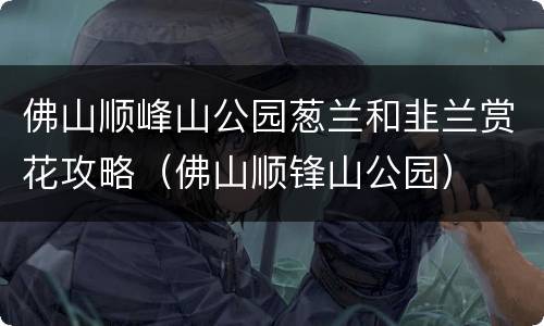 佛山顺峰山公园葱兰和韭兰赏花攻略（佛山顺锋山公园）
