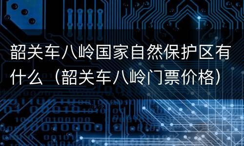 韶关车八岭国家自然保护区有什么（韶关车八岭门票价格）