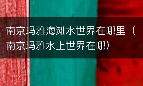南京玛雅海滩水世界在哪里（南京玛雅水上世界在哪）