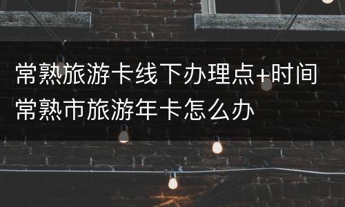 常熟旅游卡线下办理点+时间 常熟市旅游年卡怎么办