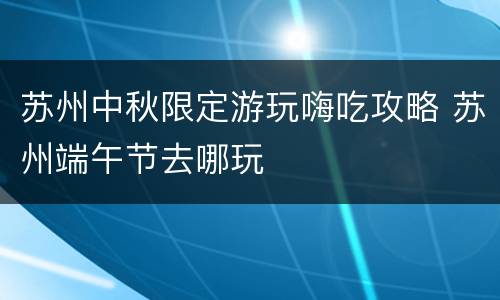苏州中秋限定游玩嗨吃攻略 苏州端午节去哪玩