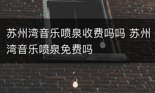 苏州湾音乐喷泉收费吗吗 苏州湾音乐喷泉免费吗