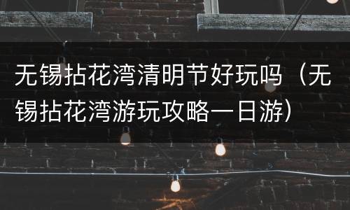 无锡拈花湾清明节好玩吗（无锡拈花湾游玩攻略一日游）
