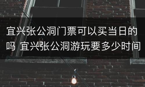 宜兴张公洞门票可以买当日的吗 宜兴张公洞游玩要多少时间