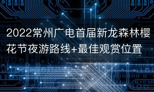 2022常州广电首届新龙森林樱花节夜游路线+最佳观赏位置