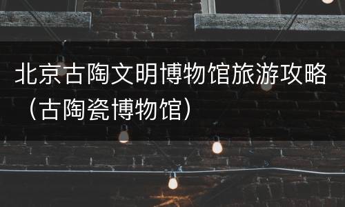 北京古陶文明博物馆旅游攻略（古陶瓷博物馆）