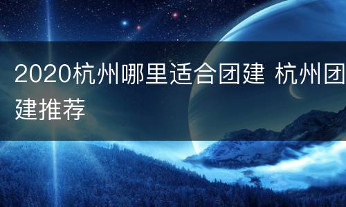 2020杭州哪里适合团建 杭州团建推荐