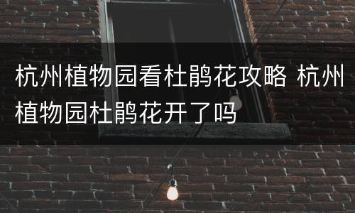 杭州植物园看杜鹃花攻略 杭州植物园杜鹃花开了吗