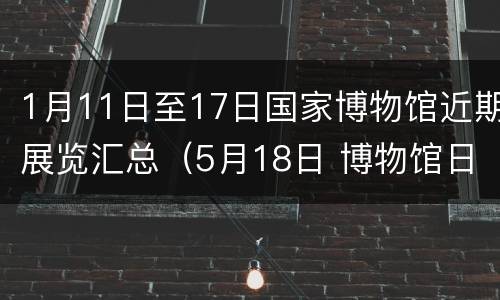 1月11日至17日国家博物馆近期展览汇总（5月18日 博物馆日）