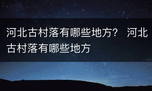 河北古村落有哪些地方？ 河北古村落有哪些地方
