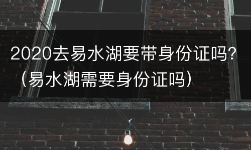 2020去易水湖要带身份证吗？（易水湖需要身份证吗）