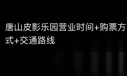 唐山皮影乐园营业时间+购票方式+交通路线