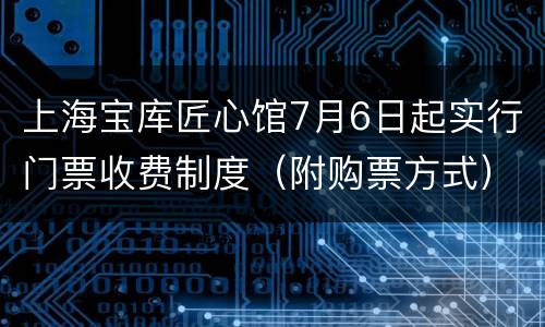 上海宝库匠心馆7月6日起实行门票收费制度（附购票方式）