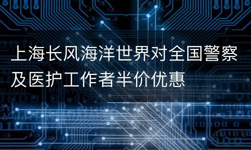 上海长风海洋世界对全国警察及医护工作者半价优惠