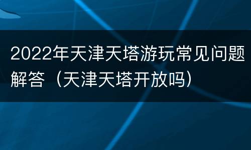 2022年天津天塔游玩常见问题解答（天津天塔开放吗）