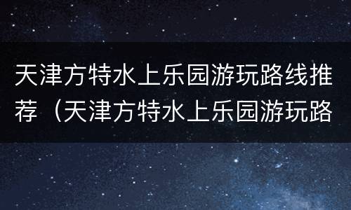 天津方特水上乐园游玩路线推荐（天津方特水上乐园游玩路线推荐一下）