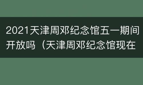 2021天津周邓纪念馆五一期间开放吗（天津周邓纪念馆现在开放吗）