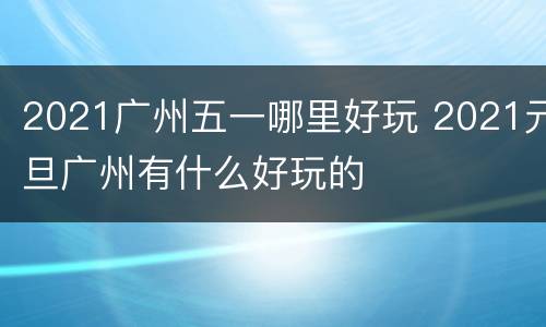 2021广州五一哪里好玩 2021元旦广州有什么好玩的