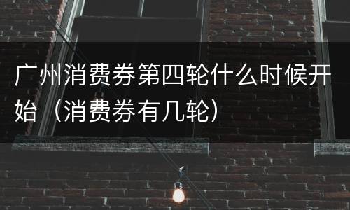 广州消费券第四轮什么时候开始（消费券有几轮）