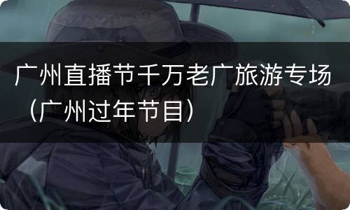 广州直播节千万老广旅游专场（广州过年节目）