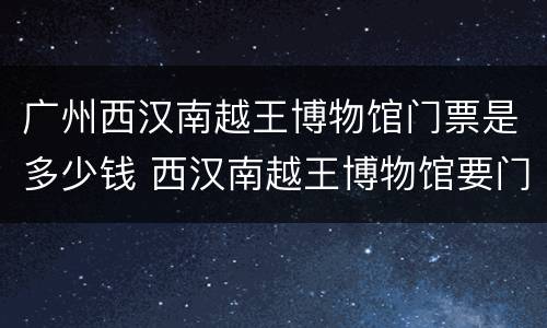 广州西汉南越王博物馆门票是多少钱 西汉南越王博物馆要门票吗