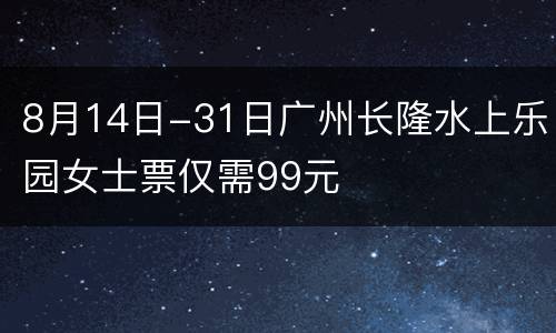 8月14日-31日广州长隆水上乐园女士票仅需99元