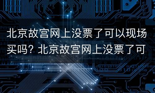 北京故宫网上没票了可以现场买吗? 北京故宫网上没票了可以现场买吗知乎
