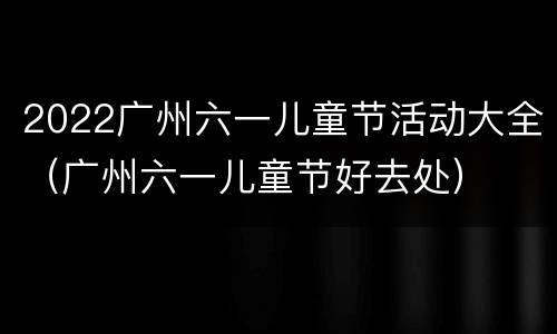 2022广州六一儿童节活动大全（广州六一儿童节好去处）