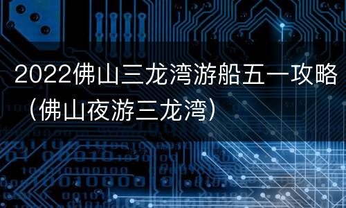 2022佛山三龙湾游船五一攻略（佛山夜游三龙湾）