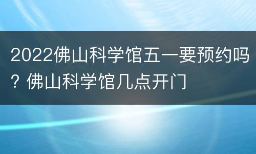 2022佛山科学馆五一要预约吗? 佛山科学馆几点开门