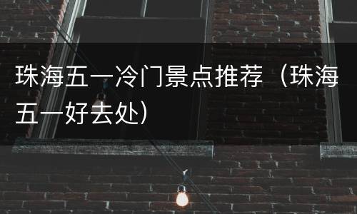 珠海五一冷门景点推荐（珠海五一好去处）