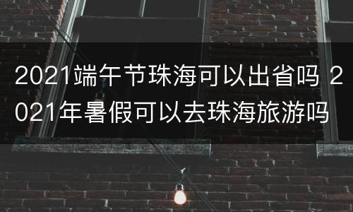 2021端午节珠海可以出省吗 2021年暑假可以去珠海旅游吗