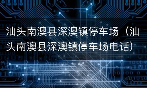汕头南澳县深澳镇停车场（汕头南澳县深澳镇停车场电话）