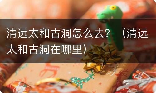 清远太和古洞怎么去？（清远太和古洞在哪里）