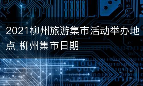 2021柳州旅游集市活动举办地点 柳州集市日期
